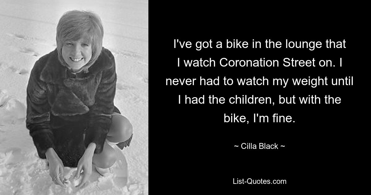 I've got a bike in the lounge that I watch Coronation Street on. I never had to watch my weight until I had the children, but with the bike, I'm fine. — © Cilla Black