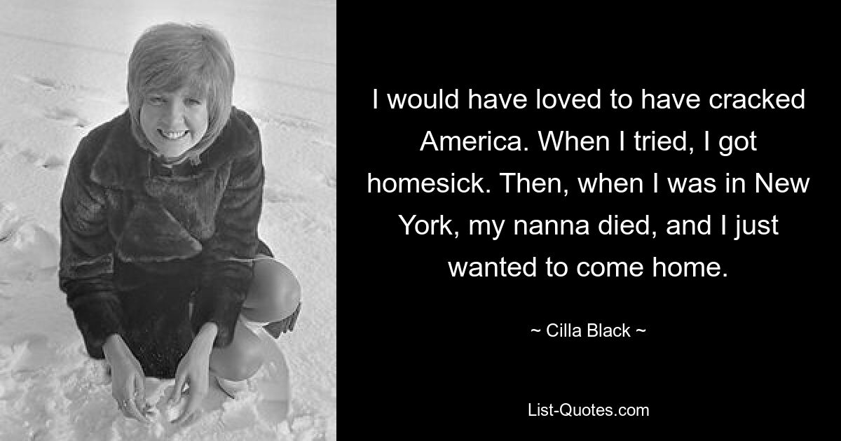 I would have loved to have cracked America. When I tried, I got homesick. Then, when I was in New York, my nanna died, and I just wanted to come home. — © Cilla Black