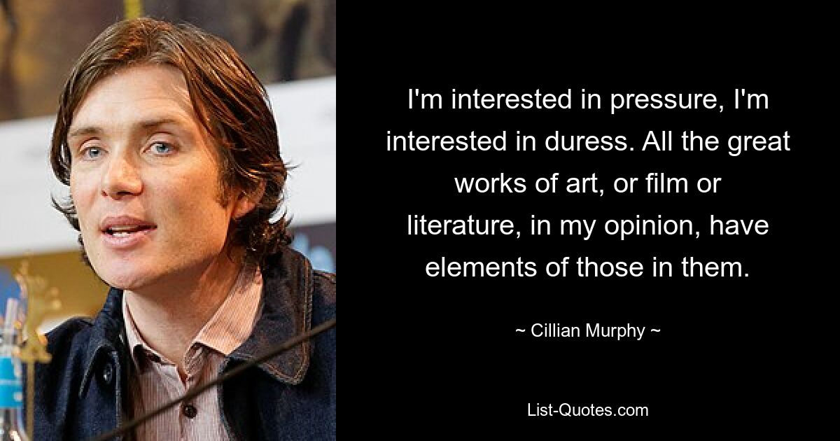 I'm interested in pressure, I'm interested in duress. All the great works of art, or film or literature, in my opinion, have elements of those in them. — © Cillian Murphy