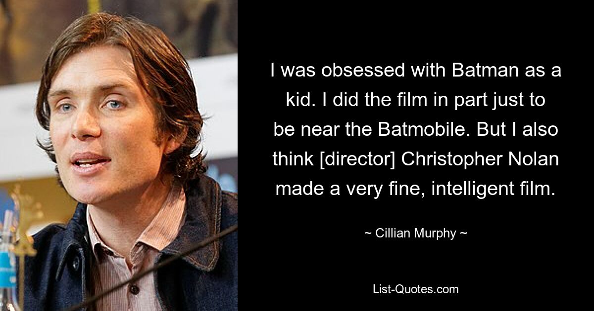 I was obsessed with Batman as a kid. I did the film in part just to be near the Batmobile. But I also think [director] Christopher Nolan made a very fine, intelligent film. — © Cillian Murphy