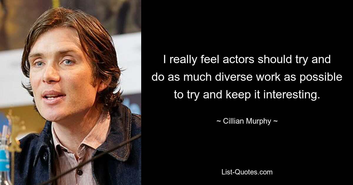 I really feel actors should try and do as much diverse work as possible to try and keep it interesting. — © Cillian Murphy