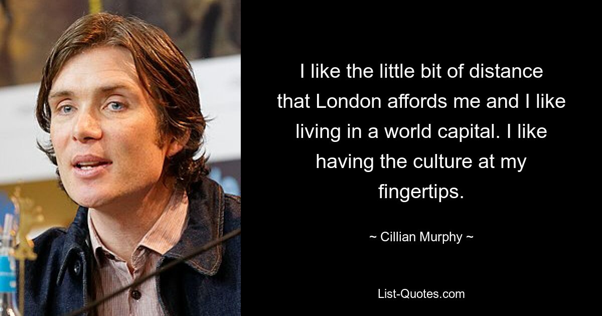 I like the little bit of distance that London affords me and I like living in a world capital. I like having the culture at my fingertips. — © Cillian Murphy