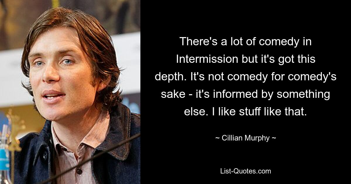 There's a lot of comedy in Intermission but it's got this depth. It's not comedy for comedy's sake - it's informed by something else. I like stuff like that. — © Cillian Murphy