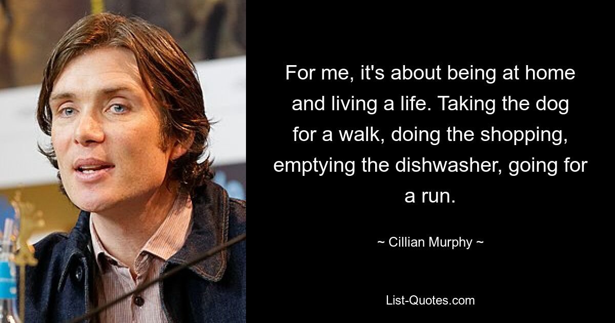 For me, it's about being at home and living a life. Taking the dog for a walk, doing the shopping, emptying the dishwasher, going for a run. — © Cillian Murphy