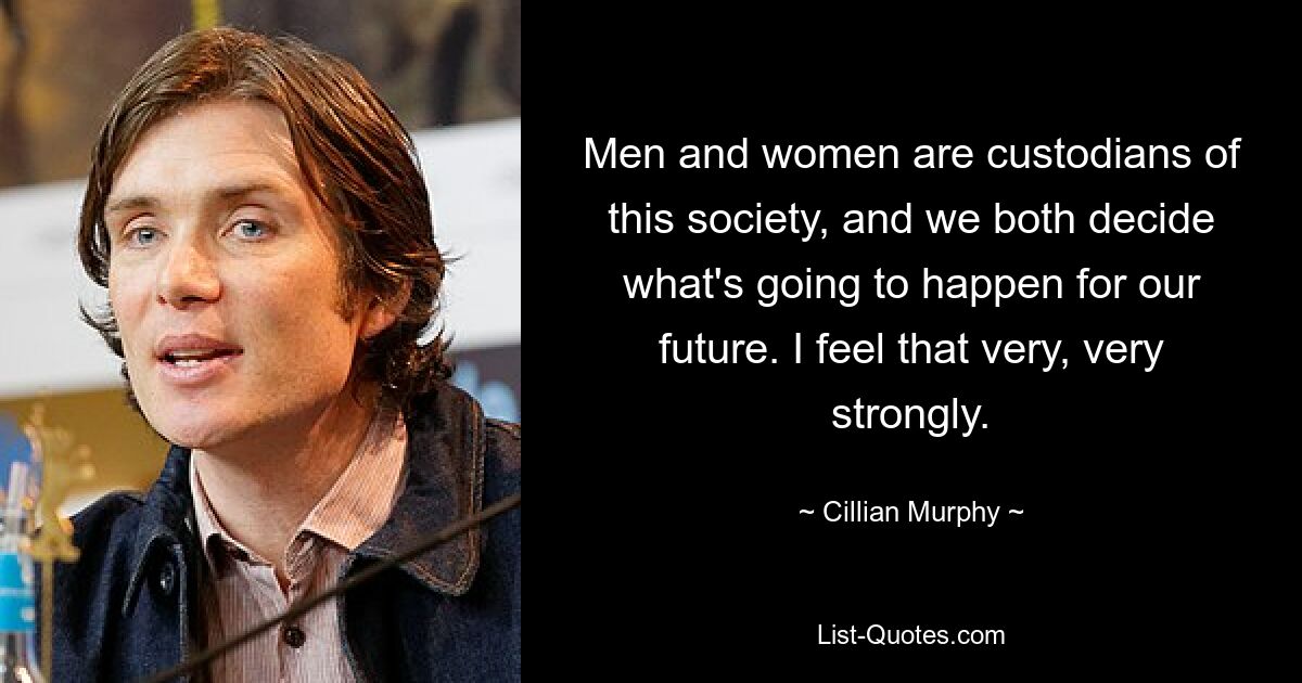 Men and women are custodians of this society, and we both decide what's going to happen for our future. I feel that very, very strongly. — © Cillian Murphy