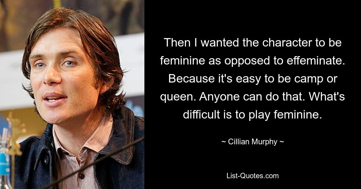 Then I wanted the character to be feminine as opposed to effeminate. Because it's easy to be camp or queen. Anyone can do that. What's difficult is to play feminine. — © Cillian Murphy