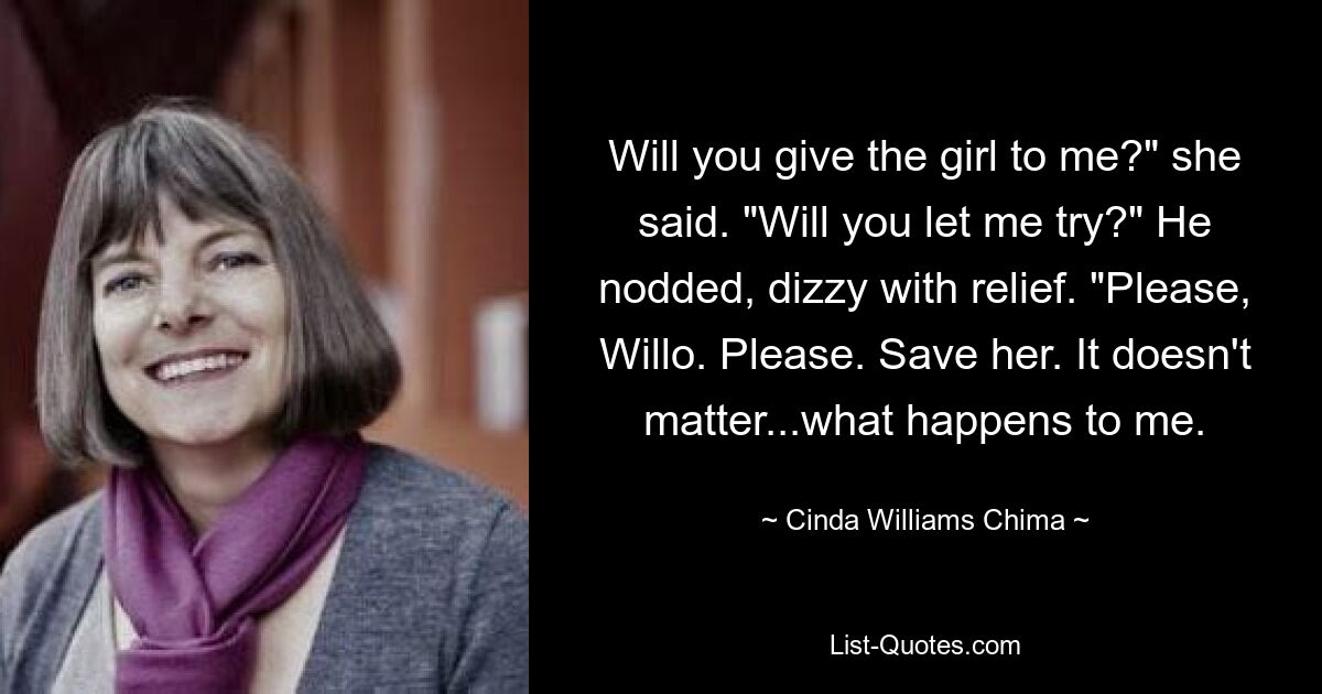 Will you give the girl to me?" she said. "Will you let me try?" He nodded, dizzy with relief. "Please, Willo. Please. Save her. It doesn't matter...what happens to me. — © Cinda Williams Chima