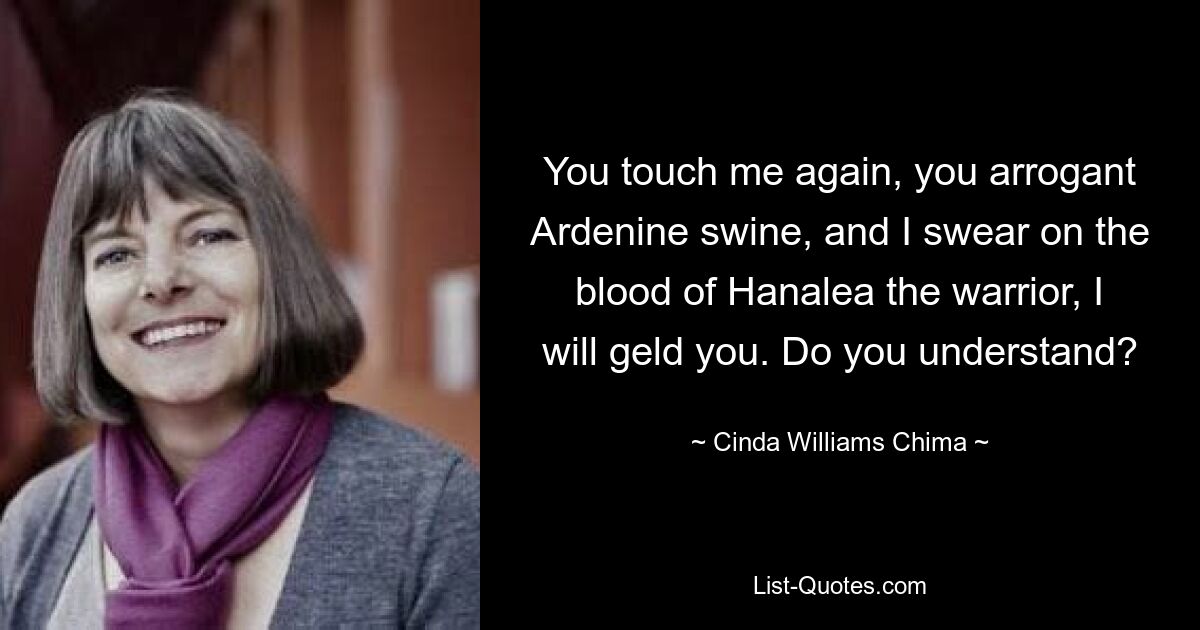 You touch me again, you arrogant Ardenine swine, and I swear on the blood of Hanalea the warrior, I will geld you. Do you understand? — © Cinda Williams Chima