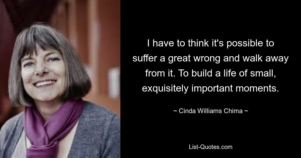 I have to think it's possible to suffer a great wrong and walk away from it. To build a life of small, exquisitely important moments. — © Cinda Williams Chima