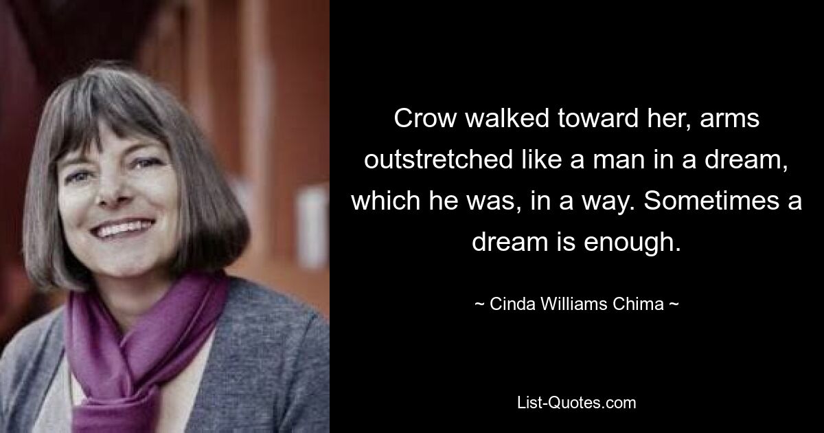 Crow walked toward her, arms outstretched like a man in a dream, which he was, in a way. Sometimes a dream is enough. — © Cinda Williams Chima