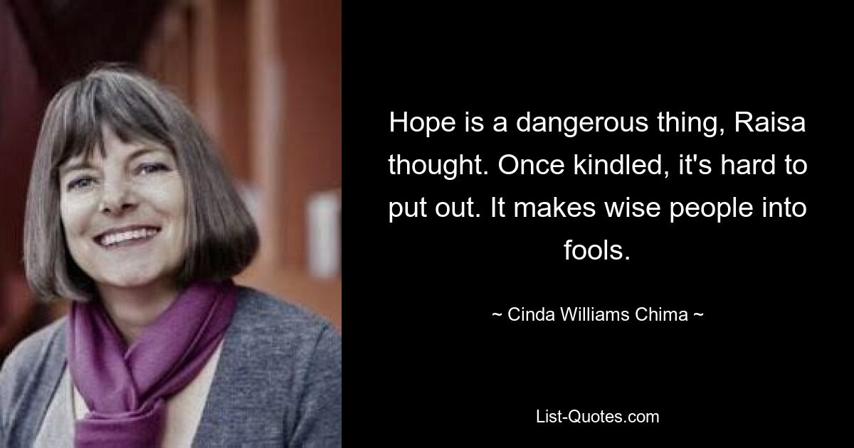 Hope is a dangerous thing, Raisa thought. Once kindled, it's hard to put out. It makes wise people into fools. — © Cinda Williams Chima