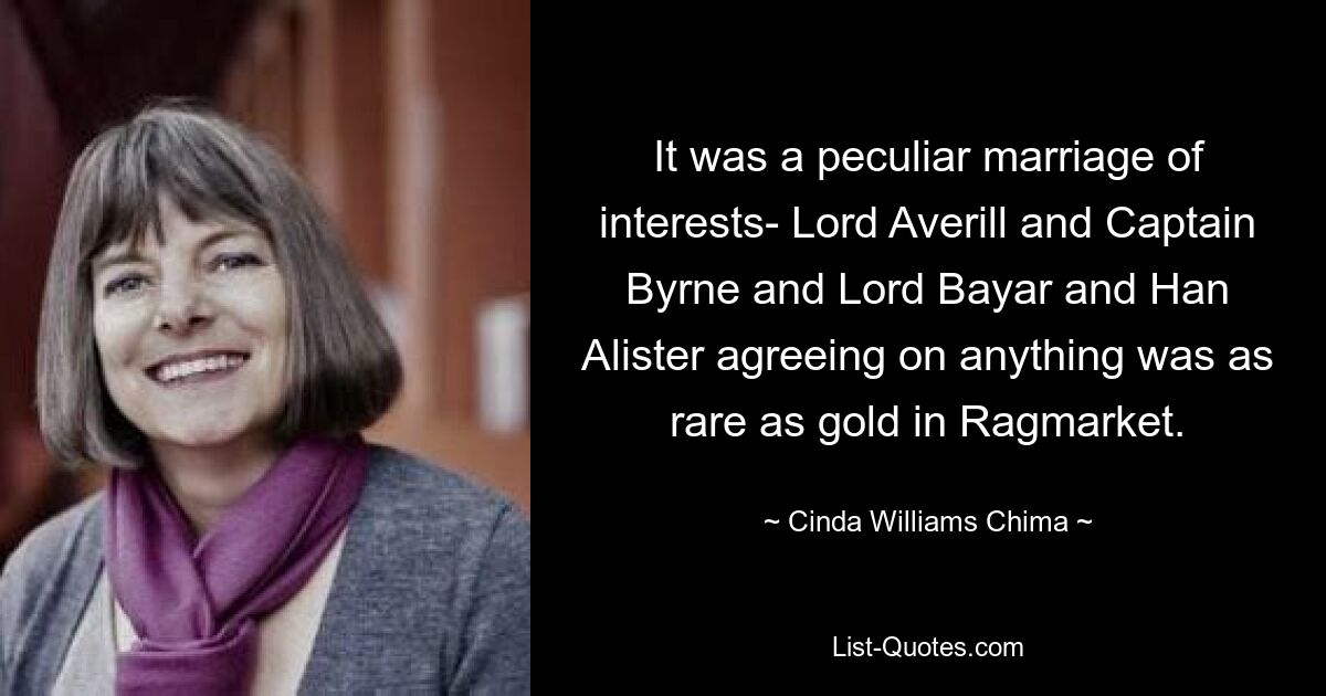 It was a peculiar marriage of interests- Lord Averill and Captain Byrne and Lord Bayar and Han Alister agreeing on anything was as rare as gold in Ragmarket. — © Cinda Williams Chima