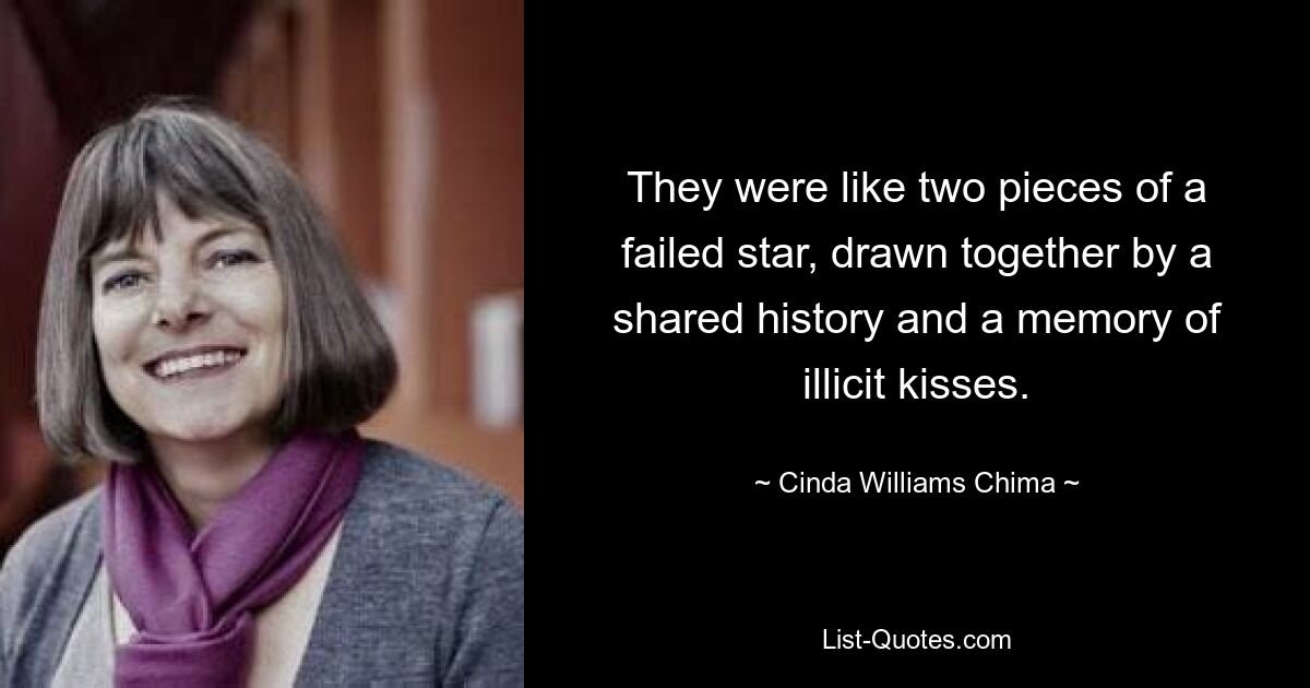 They were like two pieces of a failed star, drawn together by a shared history and a memory of illicit kisses. — © Cinda Williams Chima