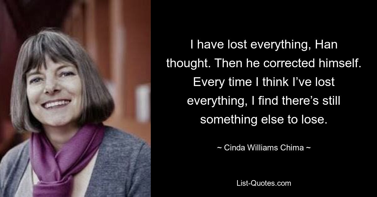 Ich habe alles verloren, dachte Han. Dann korrigierte er sich. Jedes Mal, wenn ich denke, ich hätte alles verloren, stelle ich fest, dass es noch etwas anderes zu verlieren gibt. — © Cinda Williams Chima 