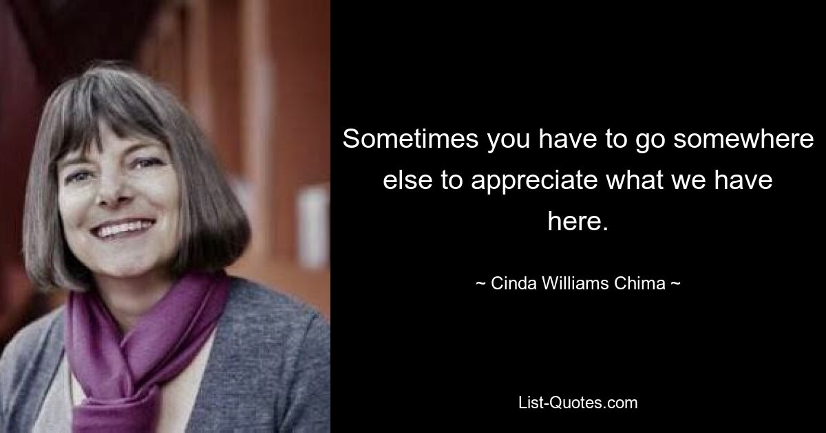 Sometimes you have to go somewhere else to appreciate what we have here. — © Cinda Williams Chima