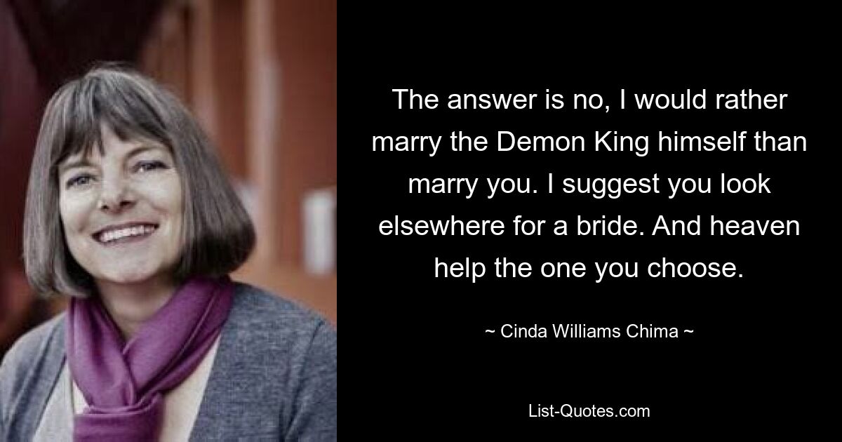 The answer is no, I would rather marry the Demon King himself than marry you. I suggest you look elsewhere for a bride. And heaven help the one you choose. — © Cinda Williams Chima