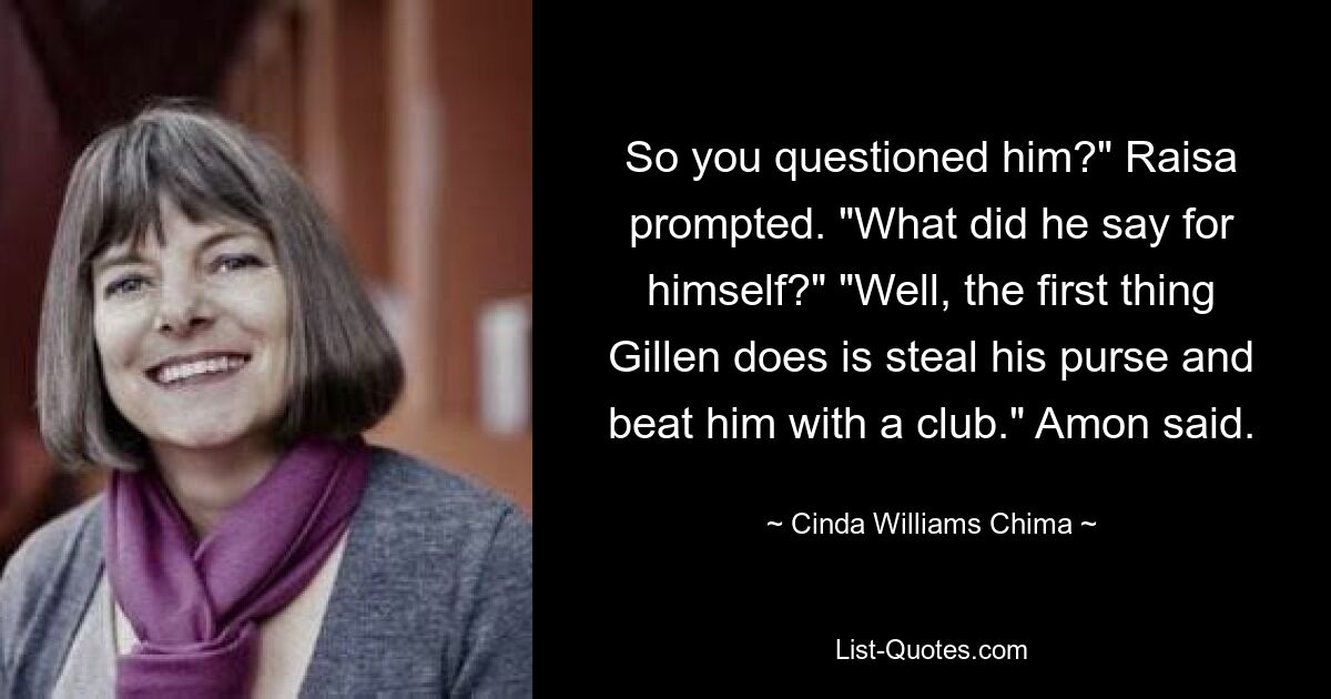 So you questioned him?" Raisa prompted. "What did he say for himself?" "Well, the first thing Gillen does is steal his purse and beat him with a club." Amon said. — © Cinda Williams Chima