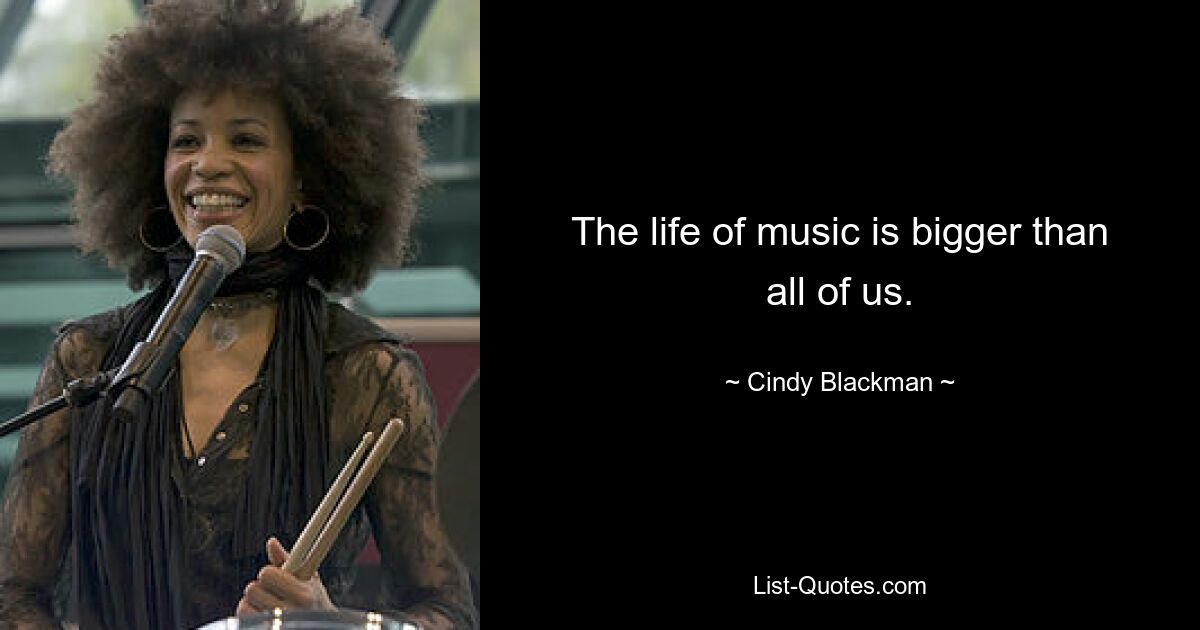 The life of music is bigger than all of us. — © Cindy Blackman