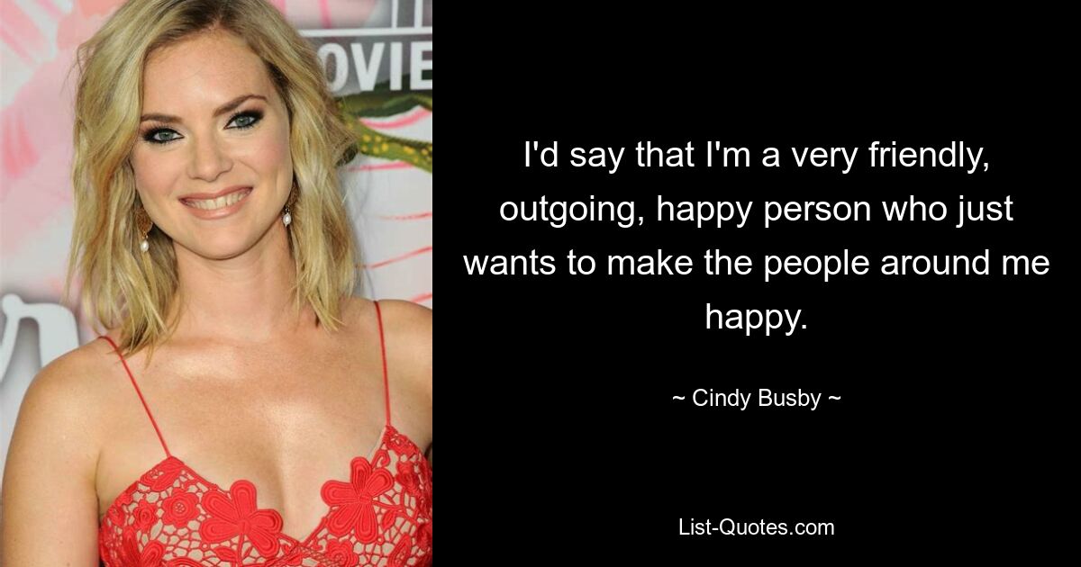 I'd say that I'm a very friendly, outgoing, happy person who just wants to make the people around me happy. — © Cindy Busby