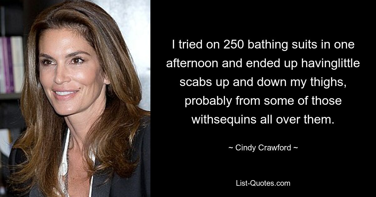 I tried on 250 bathing suits in one afternoon and ended up havinglittle scabs up and down my thighs, probably from some of those withsequins all over them. — © Cindy Crawford