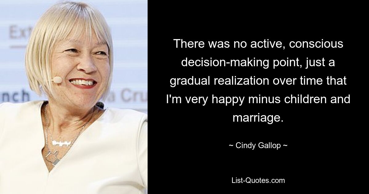 There was no active, conscious decision-making point, just a gradual realization over time that I'm very happy minus children and marriage. — © Cindy Gallop