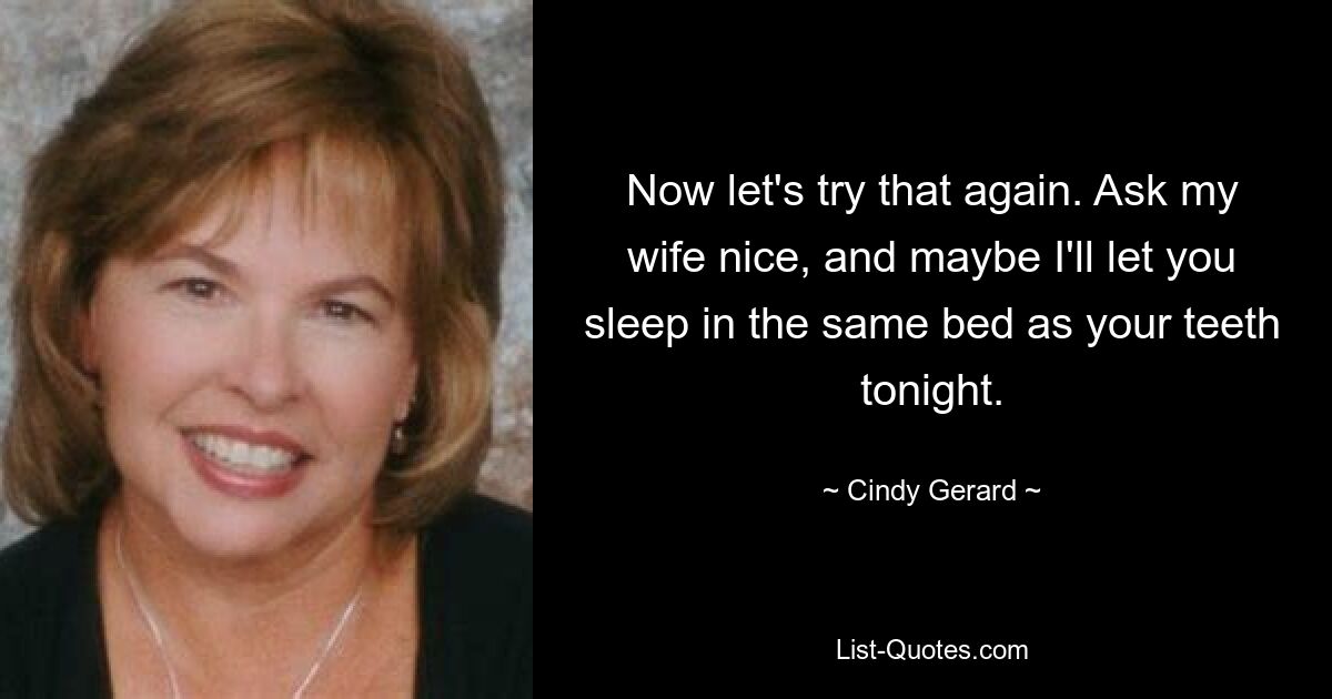 Now let's try that again. Ask my wife nice, and maybe I'll let you sleep in the same bed as your teeth tonight. — © Cindy Gerard