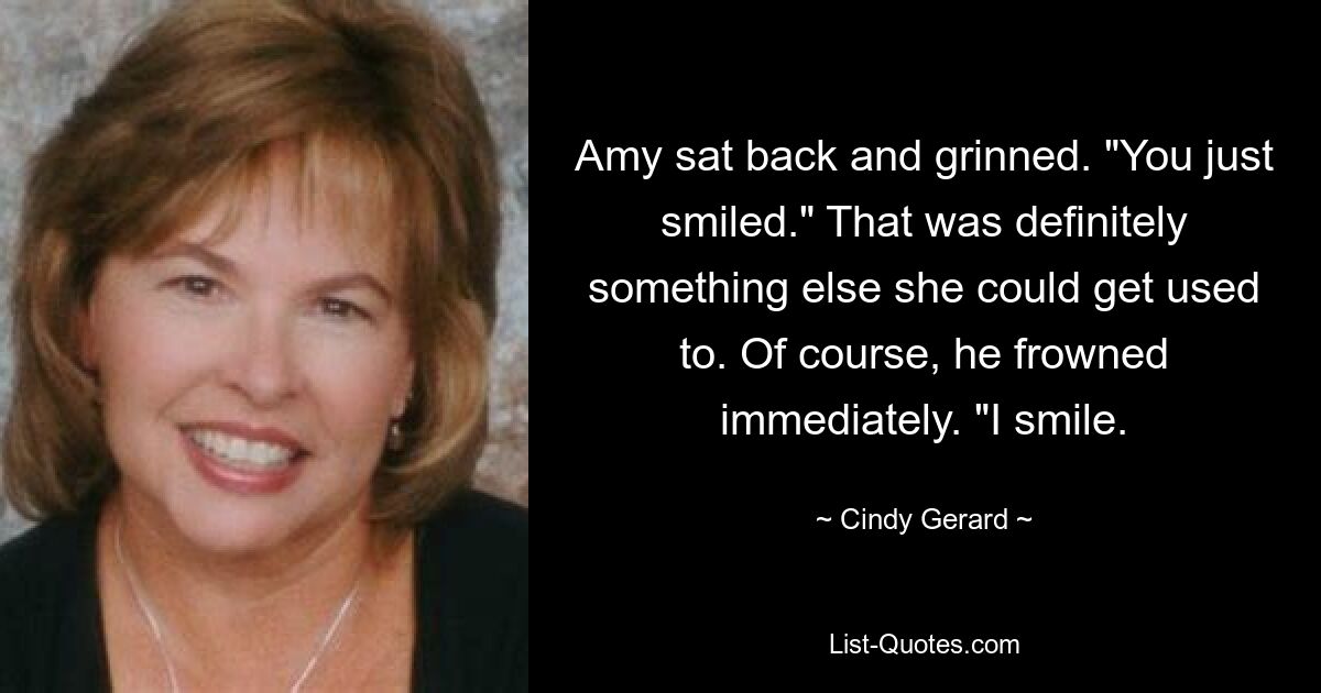 Amy sat back and grinned. "You just smiled." That was definitely something else she could get used to. Of course, he frowned immediately. "I smile. — © Cindy Gerard