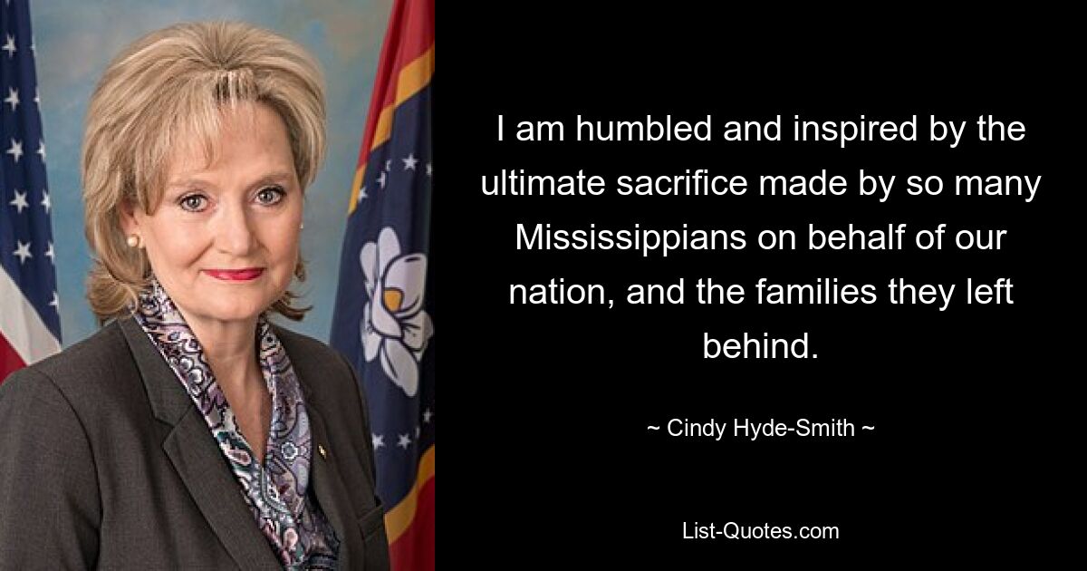 I am humbled and inspired by the ultimate sacrifice made by so many Mississippians on behalf of our nation, and the families they left behind. — © Cindy Hyde-Smith