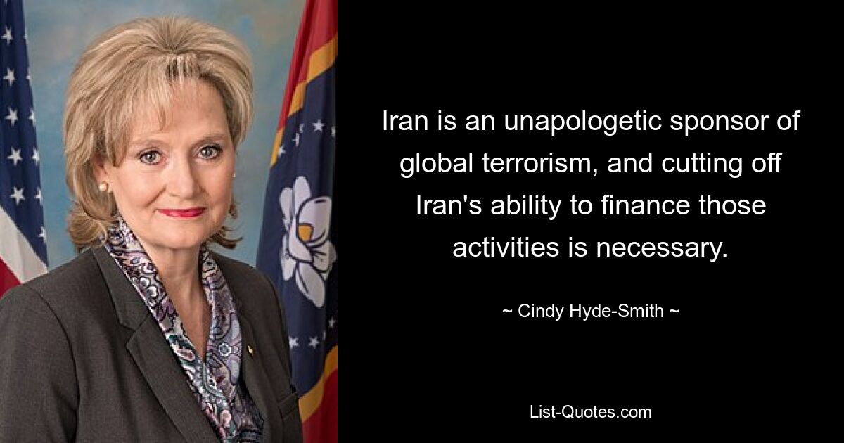 Iran is an unapologetic sponsor of global terrorism, and cutting off Iran's ability to finance those activities is necessary. — © Cindy Hyde-Smith