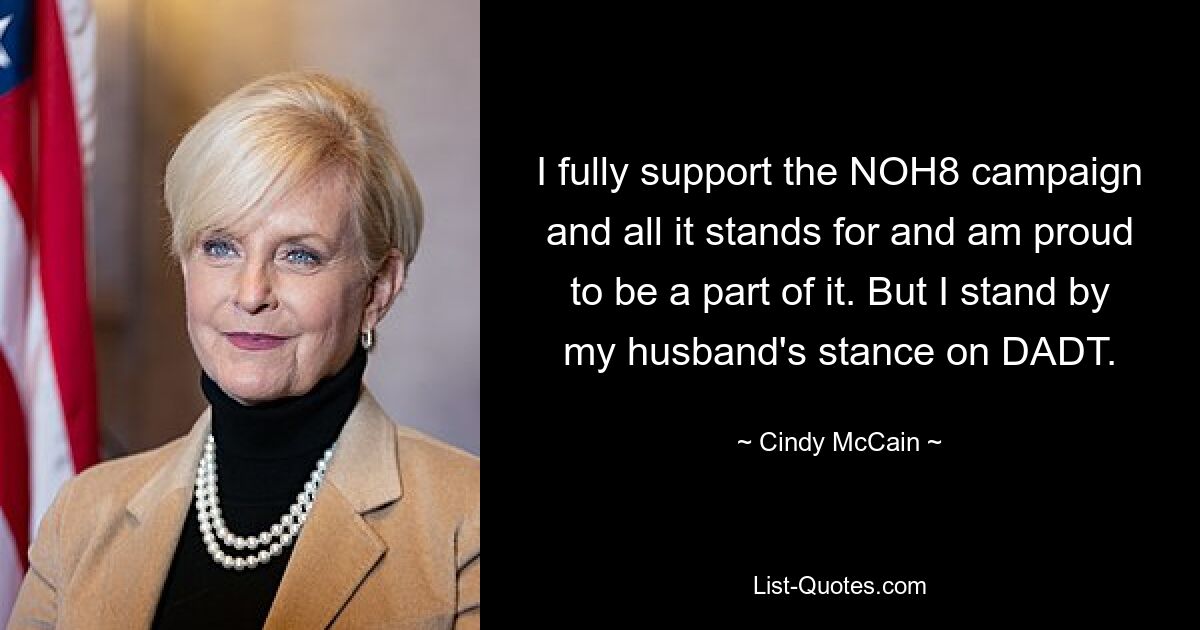 I fully support the NOH8 campaign and all it stands for and am proud to be a part of it. But I stand by my husband's stance on DADT. — © Cindy McCain