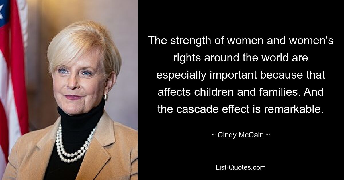 The strength of women and women's rights around the world are especially important because that affects children and families. And the cascade effect is remarkable. — © Cindy McCain