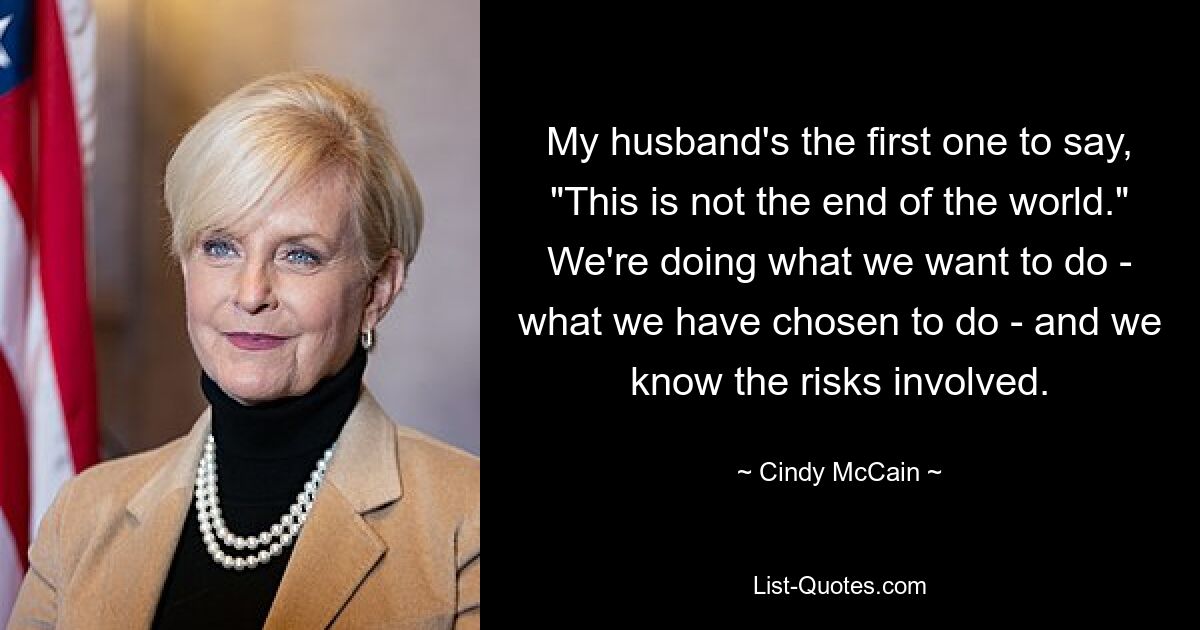 My husband's the first one to say, "This is not the end of the world." We're doing what we want to do - what we have chosen to do - and we know the risks involved. — © Cindy McCain