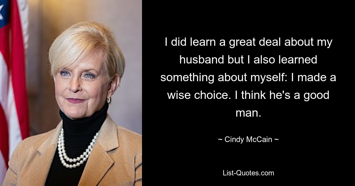 I did learn a great deal about my husband but I also learned something about myself: I made a wise choice. I think he's a good man. — © Cindy McCain