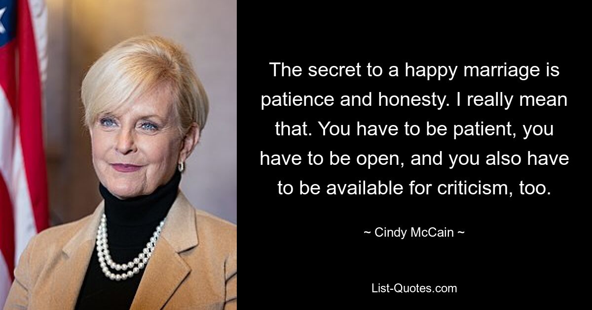 The secret to a happy marriage is patience and honesty. I really mean that. You have to be patient, you have to be open, and you also have to be available for criticism, too. — © Cindy McCain