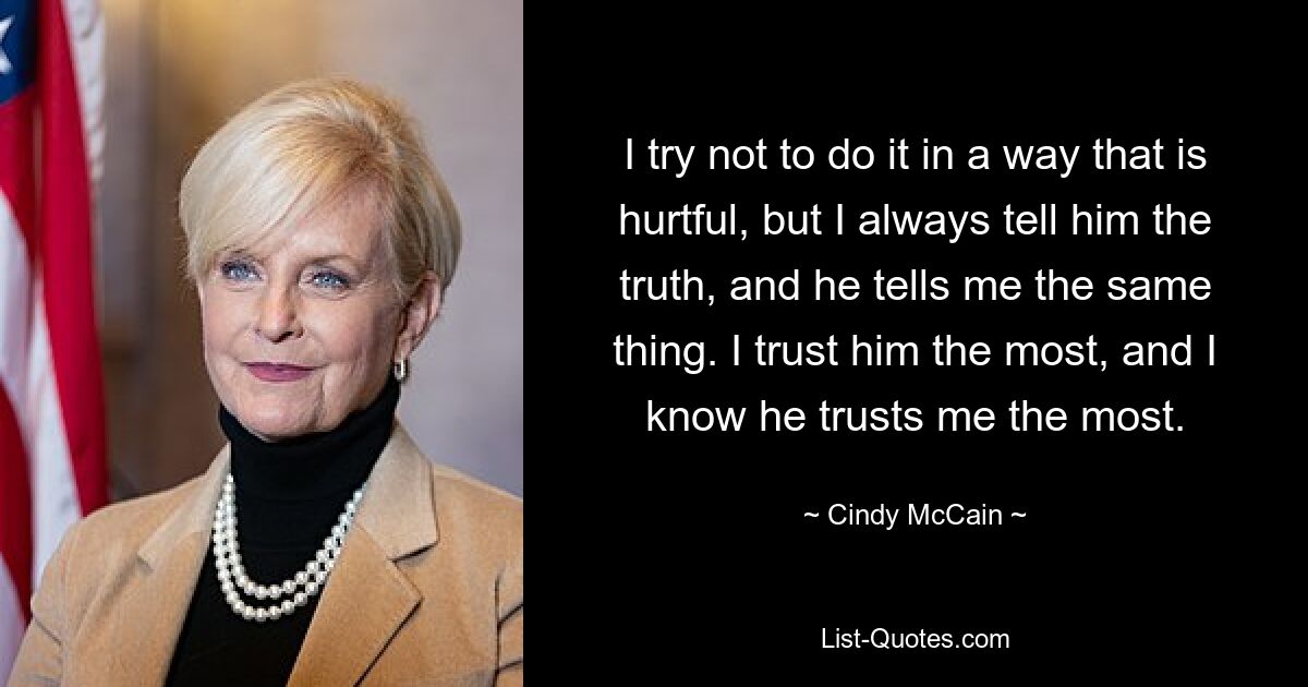 I try not to do it in a way that is hurtful, but I always tell him the truth, and he tells me the same thing. I trust him the most, and I know he trusts me the most. — © Cindy McCain