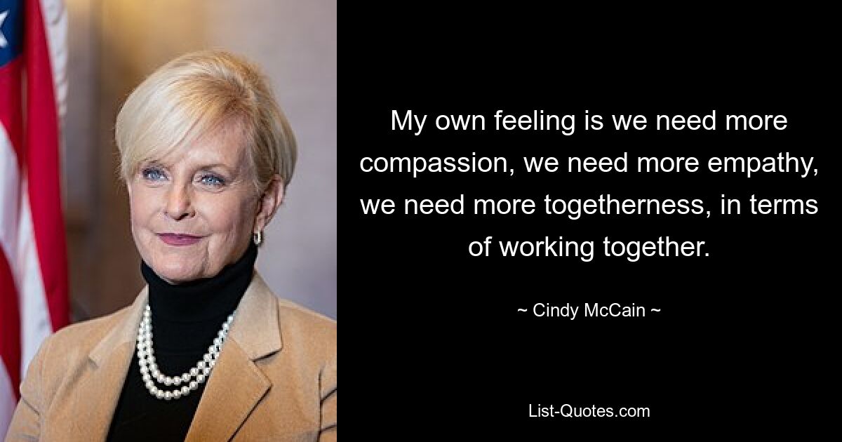 My own feeling is we need more compassion, we need more empathy, we need more togetherness, in terms of working together. — © Cindy McCain