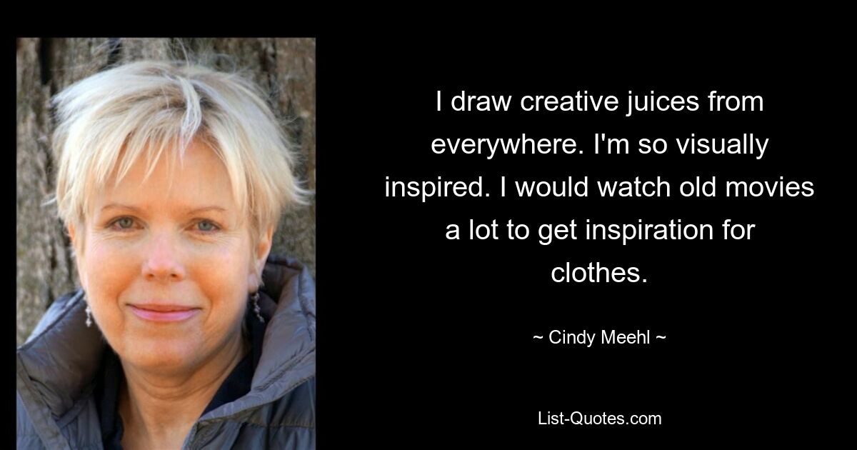 I draw creative juices from everywhere. I'm so visually inspired. I would watch old movies a lot to get inspiration for clothes. — © Cindy Meehl