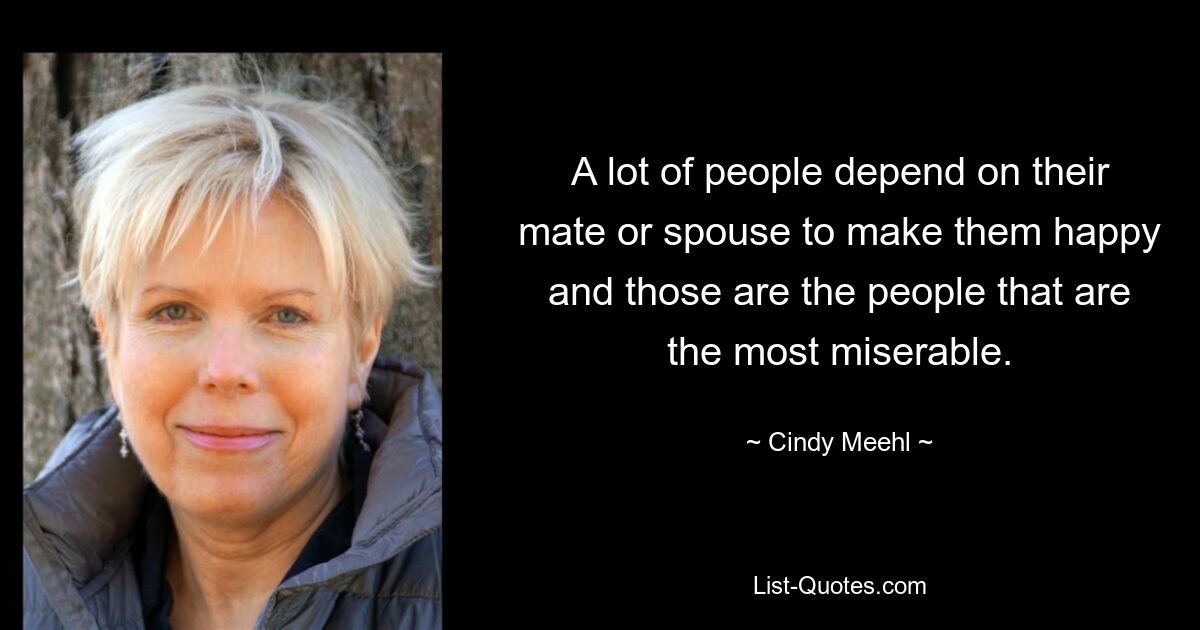 A lot of people depend on their mate or spouse to make them happy and those are the people that are the most miserable. — © Cindy Meehl