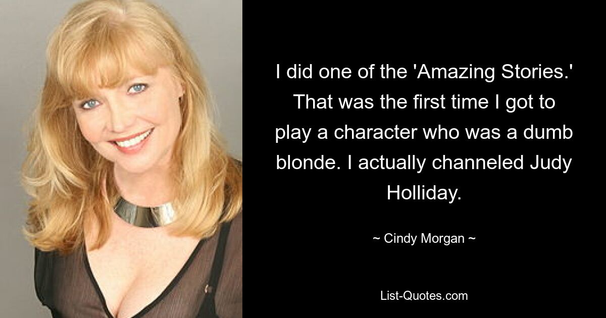 I did one of the 'Amazing Stories.' That was the first time I got to play a character who was a dumb blonde. I actually channeled Judy Holliday. — © Cindy Morgan