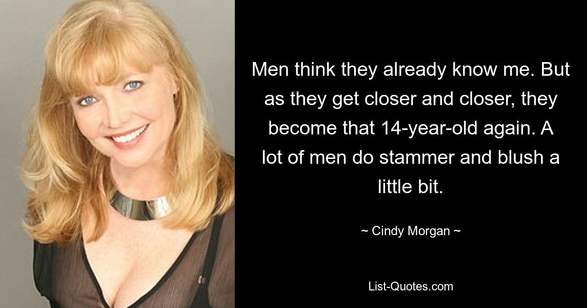 Men think they already know me. But as they get closer and closer, they become that 14-year-old again. A lot of men do stammer and blush a little bit. — © Cindy Morgan