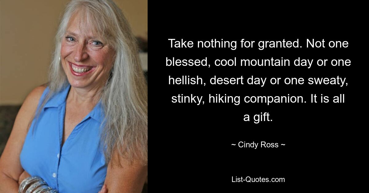 Take nothing for granted. Not one blessed, cool mountain day or one hellish, desert day or one sweaty, stinky, hiking companion. It is all a gift. — © Cindy Ross