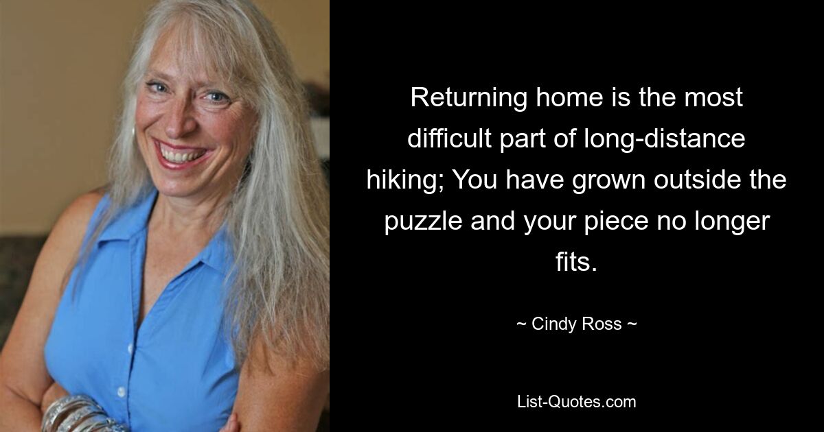 Returning home is the most difficult part of long-distance hiking; You have grown outside the puzzle and your piece no longer fits. — © Cindy Ross