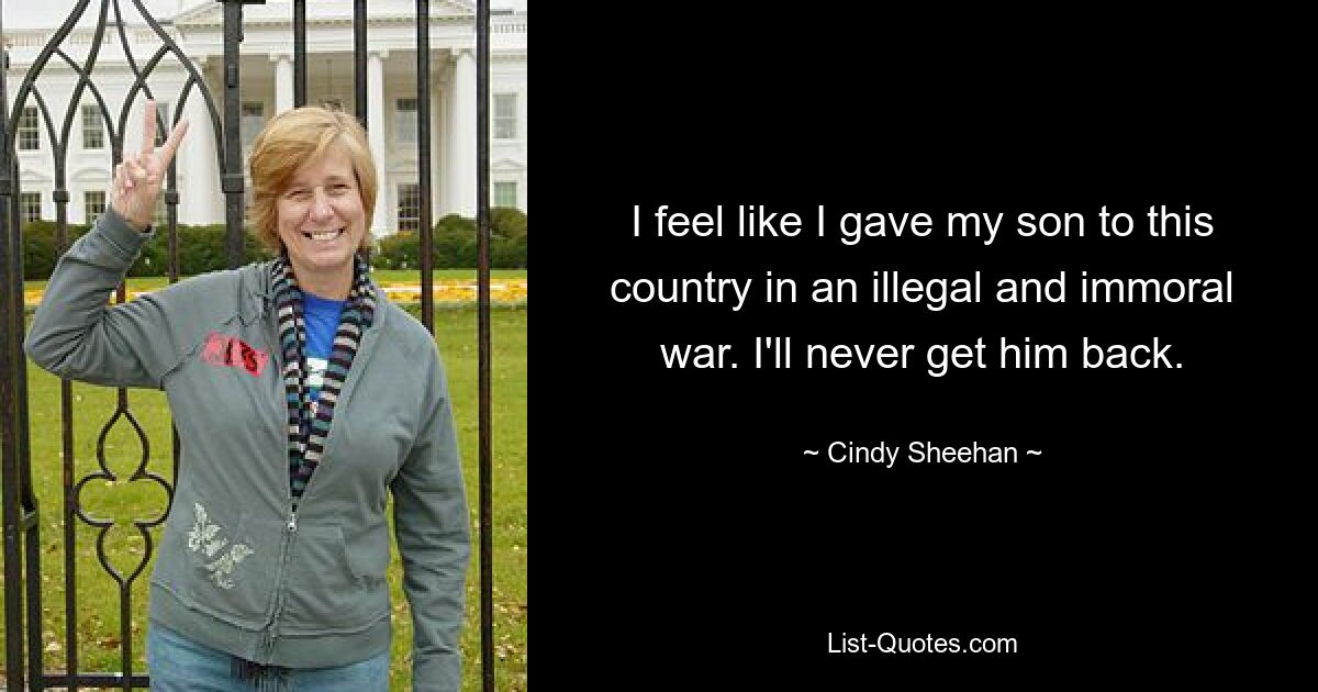 I feel like I gave my son to this country in an illegal and immoral war. I'll never get him back. — © Cindy Sheehan