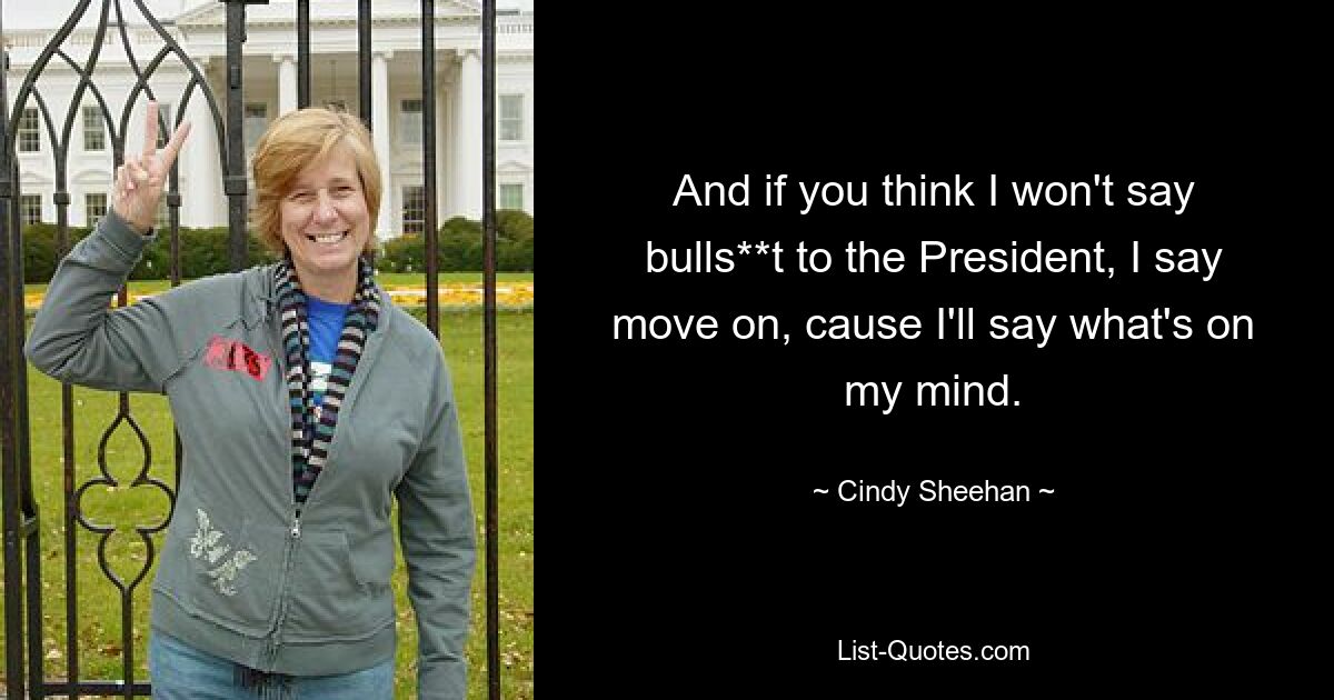 And if you think I won't say bulls**t to the President, I say move on, cause I'll say what's on my mind. — © Cindy Sheehan