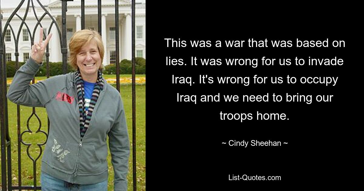 This was a war that was based on lies. It was wrong for us to invade Iraq. It's wrong for us to occupy Iraq and we need to bring our troops home. — © Cindy Sheehan