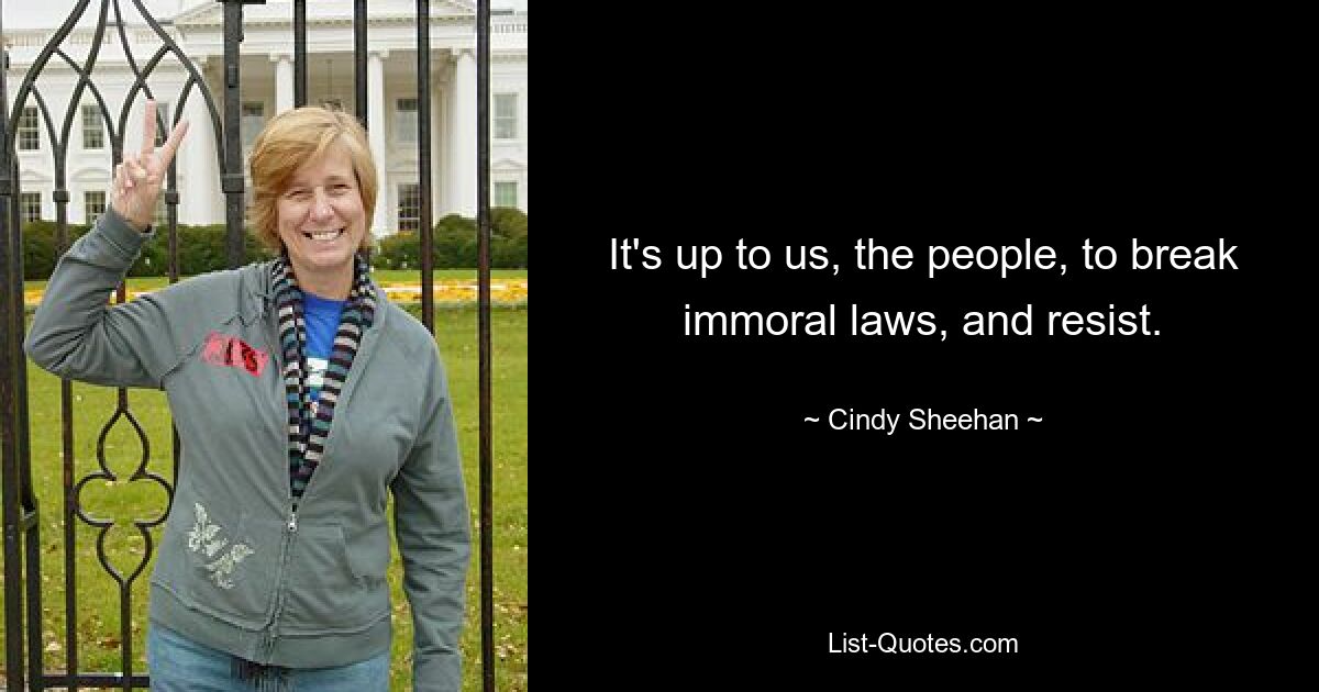 It's up to us, the people, to break immoral laws, and resist. — © Cindy Sheehan