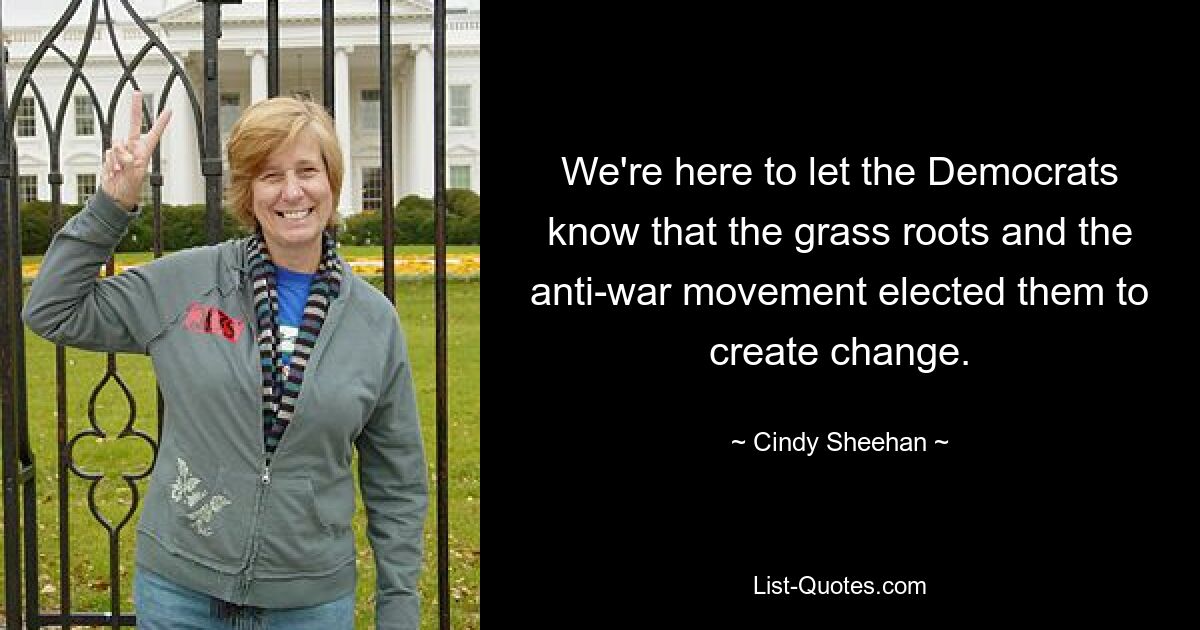 We're here to let the Democrats know that the grass roots and the anti-war movement elected them to create change. — © Cindy Sheehan