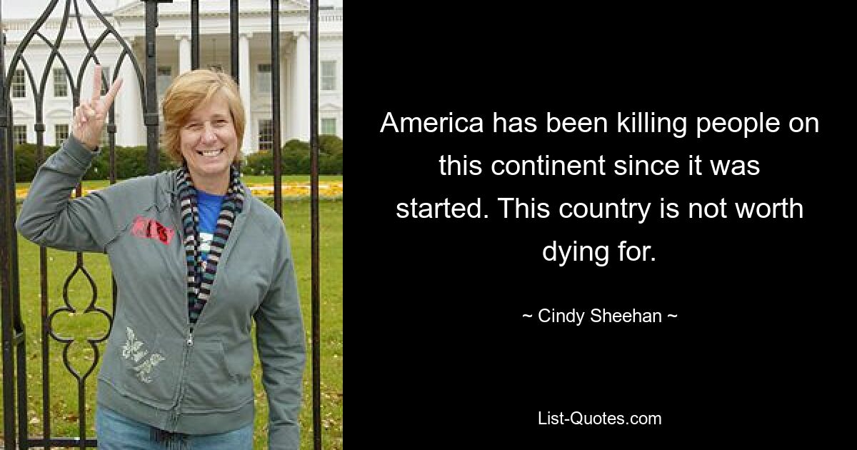 America has been killing people on this continent since it was started. This country is not worth dying for. — © Cindy Sheehan