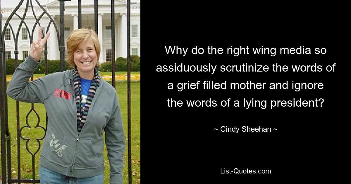 Why do the right wing media so assiduously scrutinize the words of a grief filled mother and ignore the words of a lying president? — © Cindy Sheehan