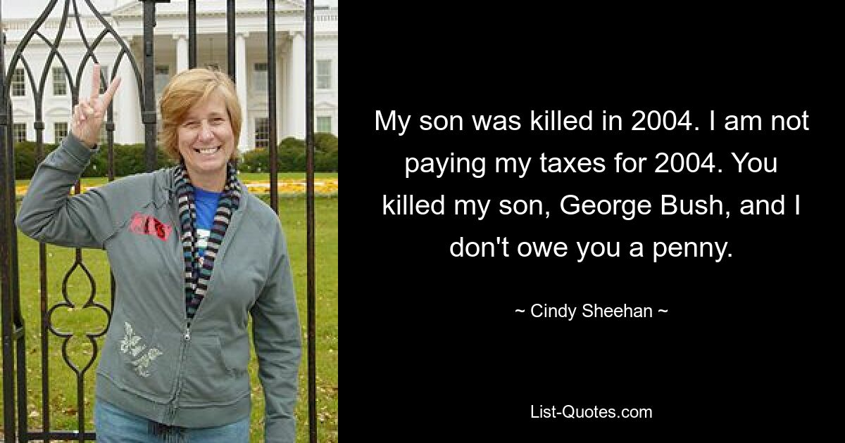 My son was killed in 2004. I am not paying my taxes for 2004. You killed my son, George Bush, and I don't owe you a penny. — © Cindy Sheehan